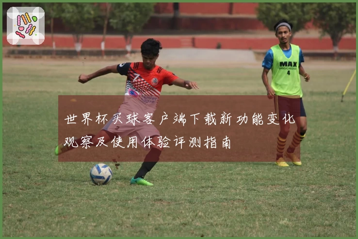 世界杯买球客户端下载新功能变化观察及使用体验评测指南